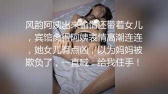 风韵阿姨出来偷情还带着女儿，宾馆肏得阿姨表情高潮连连，她女儿有点凶，以为妈妈被欺负了，一直喊：给我住手！