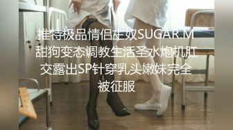 推特极品情侣主奴SUGAR.M甜狗变态调教生活圣水炮机肛交露出SP针穿乳头嫩妹完全被征服