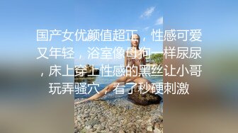 国产女优颜值超正，性感可爱又年轻，浴室像母狗一样尿尿，床上穿上性感的黑丝让小哥玩弄骚穴，看了秒硬刺激