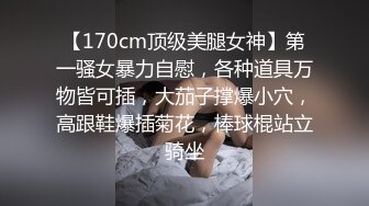 【170cm顶级美腿女神】第一骚女暴力自慰，各种道具万物皆可插，大茄子撑爆小穴，高跟鞋爆插菊花，棒球棍站立骑坐