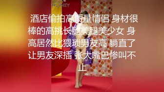   酒店偷拍高质量情侣 身材很棒的高挑长腿美腿美少女 身高居然比猥琐男友高 躺直了让男友深插 张大嘴巴惨叫不止