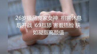 26岁极品良家女神  相拥休息后开战  69互舔 害羞捂脸 肤如凝脂高颜值