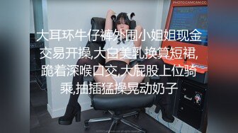 大耳环牛仔裤外围小姐姐现金交易开操,大白美乳换算短裙,跪着深喉口交,大屁股上位骑乘,抽插猛操晃动奶子