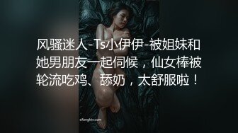 风骚迷人-Ts小伊伊-被姐妹和她男朋友一起伺候，仙女棒被轮流吃鸡、舔奶，太舒服啦！