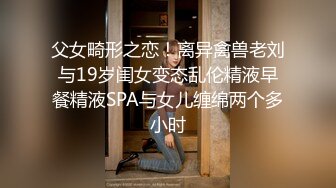 父女畸形之恋！离异禽兽老刘与19岁闺女变态乱伦精液早餐精液SPA与女儿缠绵两个多小时