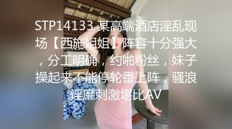 STP14133 某高端酒店淫乱现场【西施姐姐】阵容十分强大，分工明确，约啪粉丝，妹子操起来不能停轮番上阵，骚浪淫靡刺激堪比AV