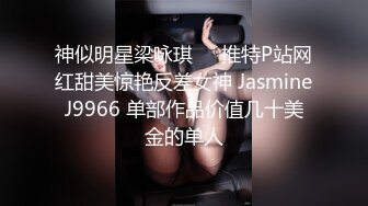 神似明星梁咏琪☀️推特P站网红甜美惊艳反差女神 JasmineJ9966 单部作品价值几十美金的单人