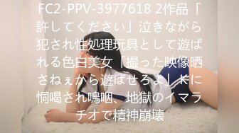 FC2-PPV-3977618 2作品「許してください」泣きながら犯され性処理玩具として遊ばれる色白美女「撮った映像晒さねぇから遊ばせろよ」Ｋに恫喝され嗚咽、地獄のイマラチオで精神崩壊