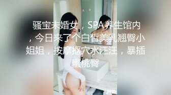  骚宝未婚女，SPA养生馆内，今日来了个白皙美乳翘臀小姐姐，按摩抠穴水汪汪，暴插蜜桃臀