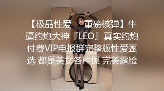 【极品性爱❤️重磅核弹】牛逼约炮大神『LEO』真实约炮付费VIP电报群完整版性爱甄选 都是美女各种操 完美露脸