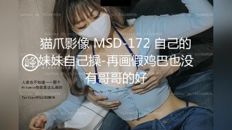 猫爪影像 MSD-172 自己的妹妹自己操-再画假鸡巴也没有哥哥的好