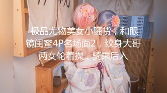  极品尤物美女小骚货，和眼镜闺蜜4P名场面2，纹身大哥两女轮着操，骑乘后入