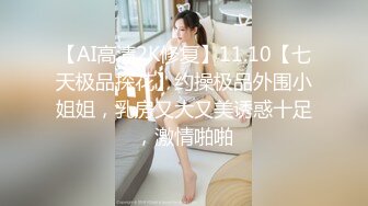 【AI高清2K修复】11.10【七天极品探花】约操极品外围小姐姐，乳房又大又美诱惑十足，激情啪啪