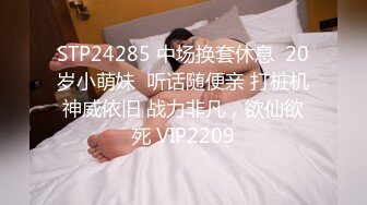 STP24285 中场换套休息  20岁小萌妹  听话随便亲 打桩机神威依旧 战力非凡，欲仙欲死 VIP2209