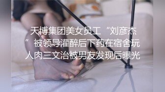  天博集团美女员工“刘彦杰”被领导灌醉后下药在宿舍玩人肉三文治被男友发现后曝光