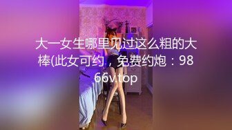 大一女生哪里见过这么粗的大棒(此女可约，免费约炮：9866v.top