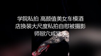 学院私拍 高颜值美女车模酒店换装大尺度私拍自慰被摄影师掰穴咸猪手