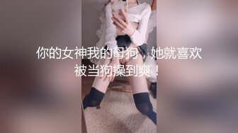 你的女神我的母狗，她就喜欢被当狗操到爽！