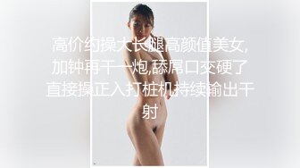 高价约操大长腿高颜值美女,加钟再干一炮,舔屌口交硬了直接操正入打桩机持续输出干射