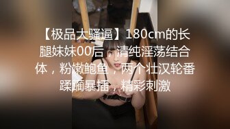 【极品大骚逼】180cm的长腿妹妹00后，清纯淫荡结合体，粉嫩鲍鱼，两个壮汉轮番蹂躏暴插，精彩刺激