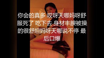 你会的真多 哎呀天哪妈呀舒服死了 吃下去 身材丰腴被操的很舒坦妈呀天哪说不停 最后口爆