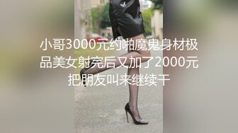 小哥3000元约啪魔鬼身材极品美女射完后又加了2000元把朋友叫来继续干