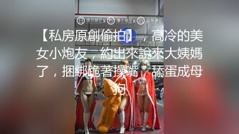 【私房原創偷拍】，高冷的美女小炮友，約出來說來大姨媽了，捆綁跪著操嘴，舔蛋成母狗