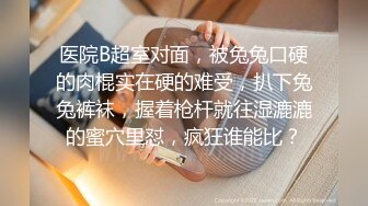 医院B超室对面，被兔兔口硬的肉棍实在硬的难受，扒下兔兔裤袜，握着枪杆就往湿漉漉的蜜穴里怼，疯狂谁能比？