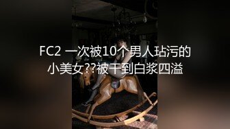 FC2 一次被10个男人玷污的小美女??被干到白浆四溢