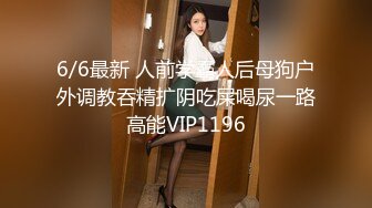 6/6最新 人前学霸人后母狗户外调教吞精扩阴吃屎喝尿一路高能VIP1196