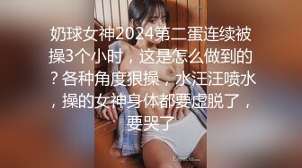 奶球女神2024第二蛋连续被操3个小时，这是怎么做到的？各种角度狠操，水汪汪喷水，操的女神身体都要虚脱了，要哭了