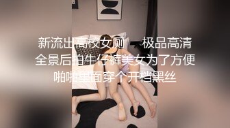 新流出高校女厕❤️极品高清全景后拍牛仔裤美女为了方便啪啪里面穿个开档黑丝