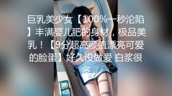 巨乳美少女【100%一秒沦陷】丰满婴儿肥的身材，极品美乳！【9分超高颜值漂亮可爱的脸蛋】好久没做爱 白浆很多