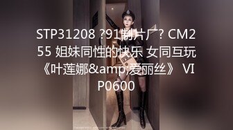 STP31208 ?91制片厂? CM255 姐妹同性的快乐 女同互玩《叶莲娜&amp;爱丽丝》 VIP0600